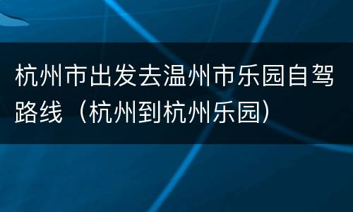 杭州市出发去温州市乐园自驾路线（杭州到杭州乐园）