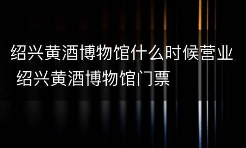 绍兴黄酒博物馆什么时候营业 绍兴黄酒博物馆门票