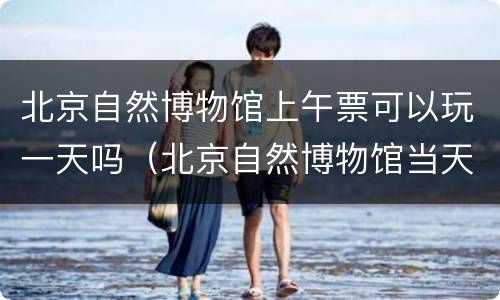 北京自然博物馆上午票可以玩一天吗（北京自然博物馆当天去买票可以吗）