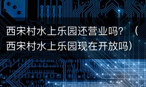 西宋村水上乐园还营业吗？（西宋村水上乐园现在开放吗）