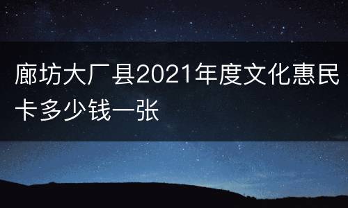 廊坊大厂县2021年度文化惠民卡多少钱一张