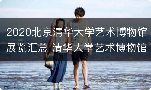 2020北京清华大学艺术博物馆展览汇总 清华大学艺术博物馆时间