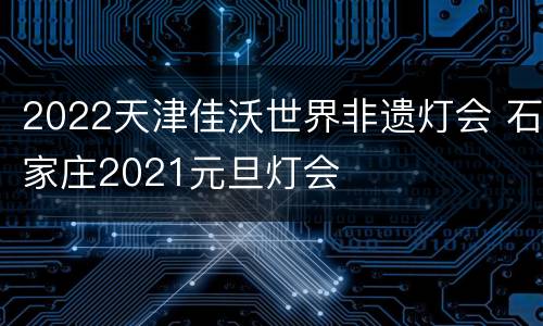 2022天津佳沃世界非遗灯会 石家庄2021元旦灯会