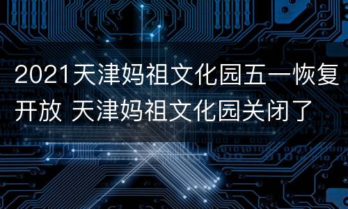 2021天津妈祖文化园五一恢复开放 天津妈祖文化园关闭了