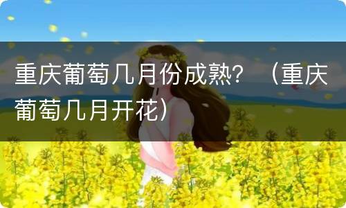 重庆葡萄几月份成熟？（重庆葡萄几月开花）