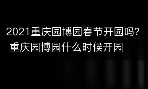 2021重庆园博园春节开园吗？ 重庆园博园什么时候开园