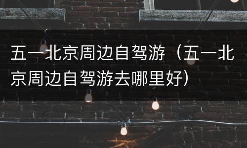 五一北京周边自驾游（五一北京周边自驾游去哪里好）
