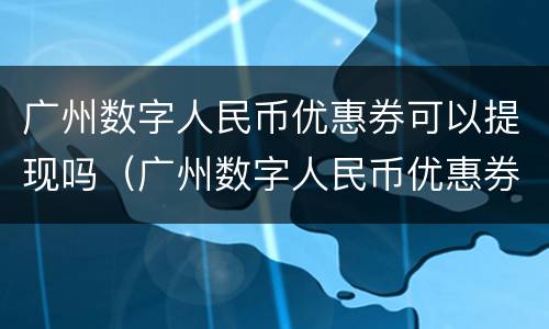 广州数字人民币优惠券可以提现吗（广州数字人民币优惠券可以提现吗）