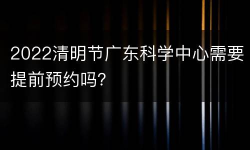2022清明节广东科学中心需要提前预约吗？
