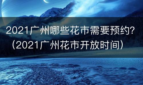 2021广州哪些花市需要预约？（2021广州花市开放时间）