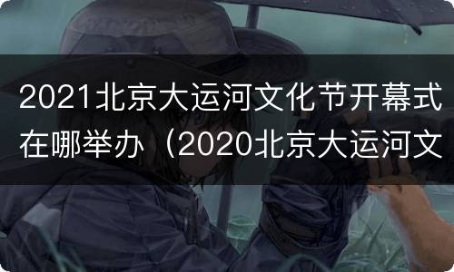 2021北京大运河文化节开幕式在哪举办（2020北京大运河文化节开幕）