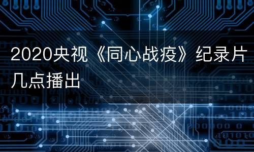 2020央视《同心战疫》纪录片几点播出