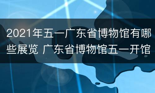 2021年五一广东省博物馆有哪些展览 广东省博物馆五一开馆吗