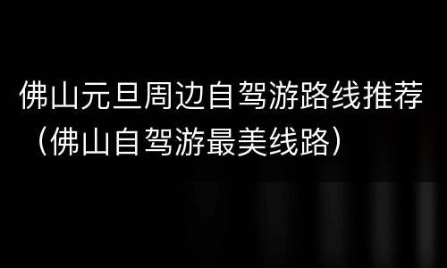 佛山元旦周边自驾游路线推荐（佛山自驾游最美线路）