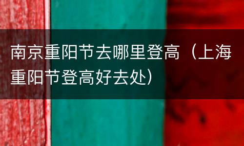 南京重阳节去哪里登高（上海重阳节登高好去处）