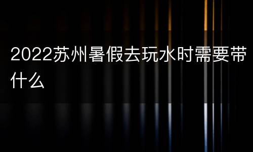 2022苏州暑假去玩水时需要带什么