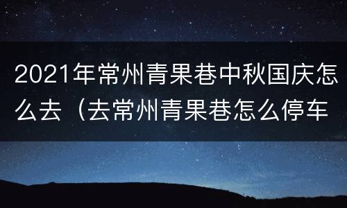2021年常州青果巷中秋国庆怎么去（去常州青果巷怎么停车）