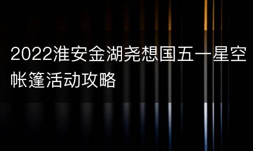 2022淮安金湖尧想国五一星空帐篷活动攻略
