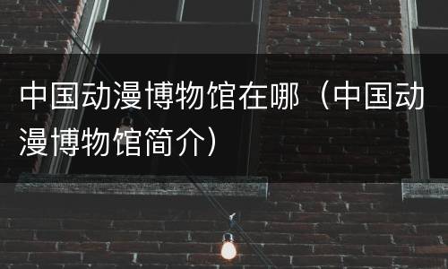 中国动漫博物馆在哪（中国动漫博物馆简介）