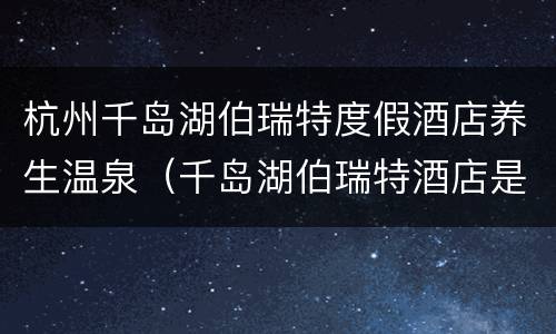 杭州千岛湖伯瑞特度假酒店养生温泉（千岛湖伯瑞特酒店是5星级酒店吗）
