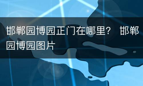 邯郸园博园正门在哪里？ 邯郸园博园图片