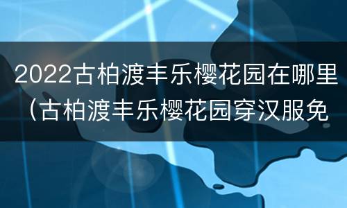 2022古柏渡丰乐樱花园在哪里（古柏渡丰乐樱花园穿汉服免门票吗）