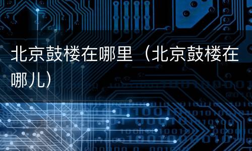 北京鼓楼在哪里（北京鼓楼在哪儿）