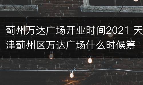 蓟州万达广场开业时间2021 天津蓟州区万达广场什么时候筹建
