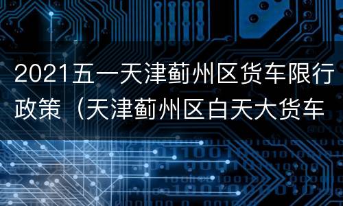 2021五一天津蓟州区货车限行政策（天津蓟州区白天大货车限行吗）