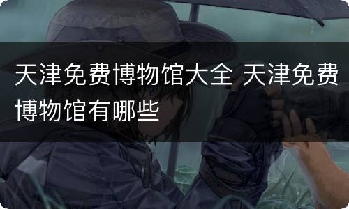 天津免费博物馆大全 天津免费博物馆有哪些
