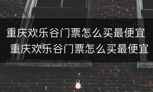 重庆欢乐谷门票怎么买最便宜 重庆欢乐谷门票怎么买最便宜团票