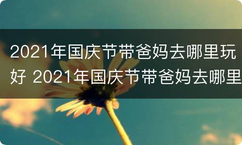 2021年国庆节带爸妈去哪里玩好 2021年国庆节带爸妈去哪里玩好呢