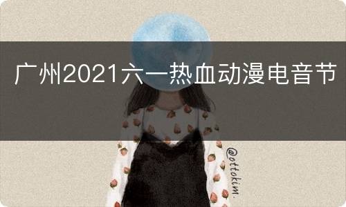 广州2021六一热血动漫电音节