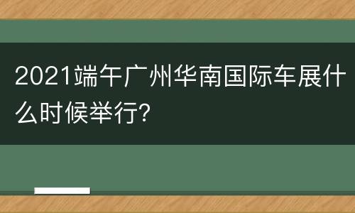 2021端午广州华南国际车展什么时候举行？