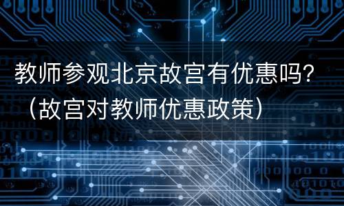 教师参观北京故宫有优惠吗？（故宫对教师优惠政策）