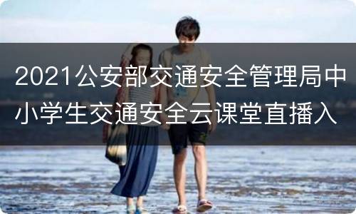2021公安部交通安全管理局中小学生交通安全云课堂直播入口汇总