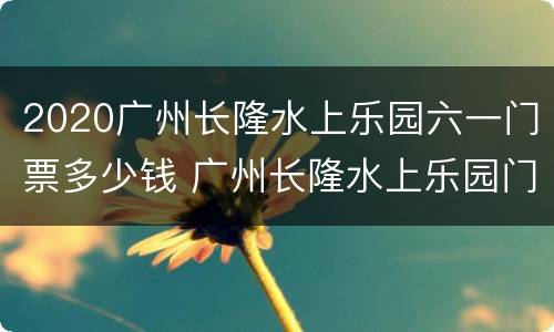 2020广州长隆水上乐园六一门票多少钱 广州长隆水上乐园门票价格2020