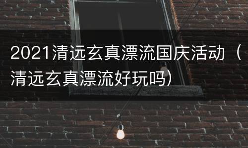 2021清远玄真漂流国庆活动（清远玄真漂流好玩吗）