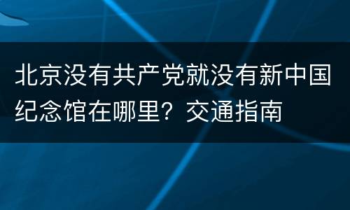 北京没有共产党就没有新中国纪念馆在哪里？交通指南