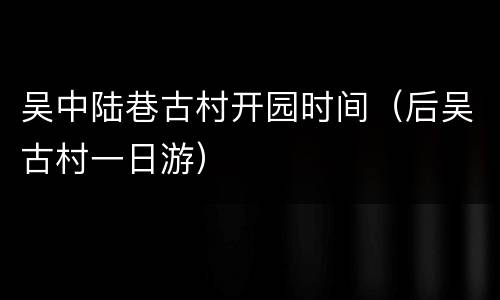 吴中陆巷古村开园时间（后吴古村一日游）