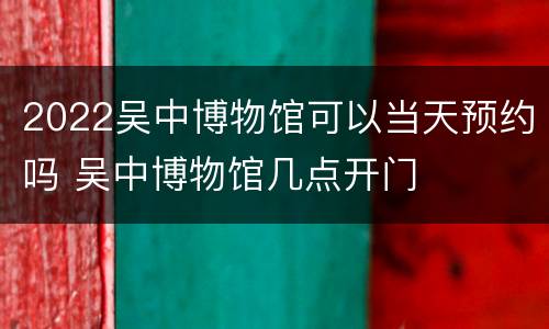 2022吴中博物馆可以当天预约吗 吴中博物馆几点开门