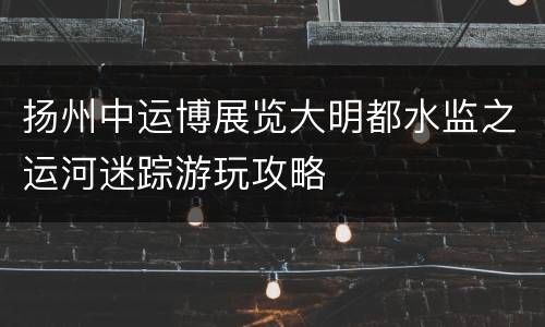 扬州中运博展览大明都水监之运河迷踪游玩攻略