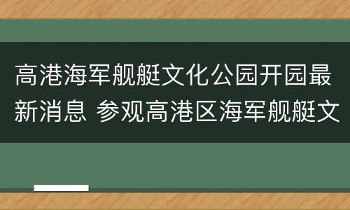 高港海军舰艇文化公园开园最新消息 参观高港区海军舰艇文化公园
