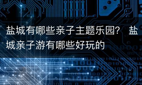 盐城有哪些亲子主题乐园？ 盐城亲子游有哪些好玩的