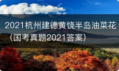 2021杭州建德黄饶半岛油菜花（国考真题2021答案）