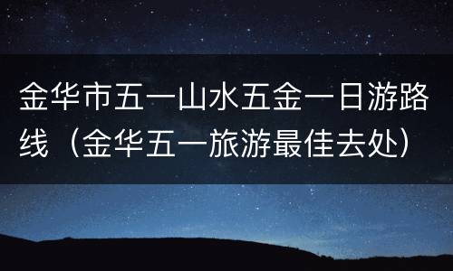 金华市五一山水五金一日游路线（金华五一旅游最佳去处）