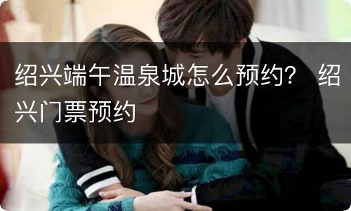 绍兴端午温泉城怎么预约？ 绍兴门票预约