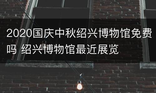 2020国庆中秋绍兴博物馆免费吗 绍兴博物馆最近展览