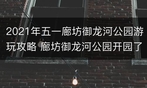 2021年五一廊坊御龙河公园游玩攻略 廊坊御龙河公园开园了吗
