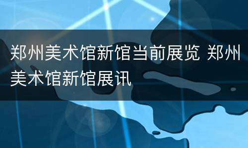 郑州美术馆新馆当前展览 郑州美术馆新馆展讯